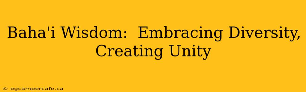 Baha'i Wisdom:  Embracing Diversity, Creating Unity