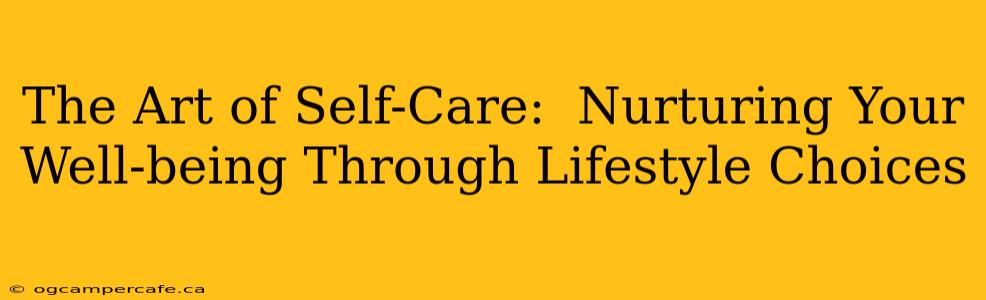 The Art of Self-Care:  Nurturing Your Well-being Through Lifestyle Choices